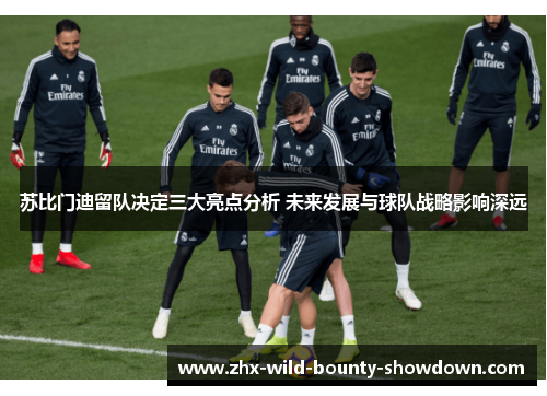 苏比门迪留队决定三大亮点分析 未来发展与球队战略影响深远