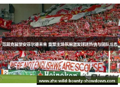 范戴克展望安菲尔德未来 重塑主场氛围激发球迷热情与团队斗志