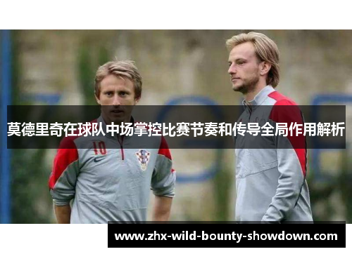 莫德里奇在球队中场掌控比赛节奏和传导全局作用解析 莫德里奇在球队中场掌控比赛节奏和传导全局作用解析