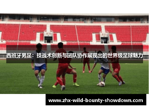 西班牙男足：技战术创新与团队协作展现出的世界级足球魅力