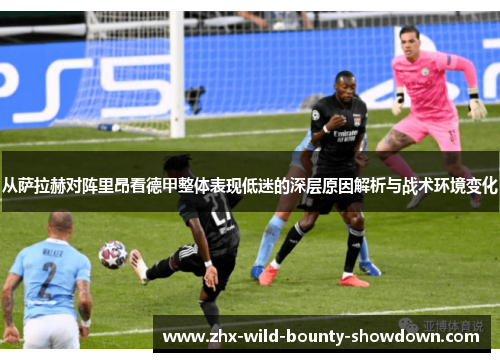 从萨拉赫对阵里昂看德甲整体表现低迷的深层原因解析与战术环境变化