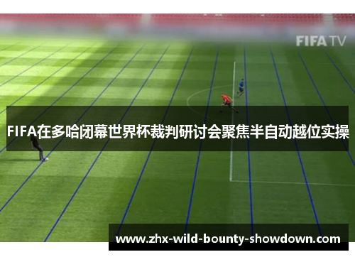 FIFA在多哈闭幕世界杯裁判研讨会聚焦半自动越位实操