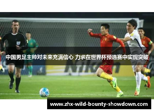 中国男足主帅对未来充满信心 力求在世界杯预选赛中实现突破