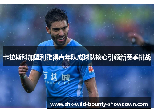 卡拉斯科加盟利雅得青年队成球队核心引领新赛季挑战