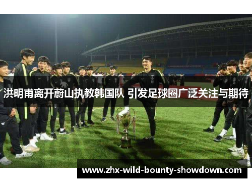 洪明甫离开蔚山执教韩国队 引发足球圈广泛关注与期待 洪明甫离开蔚山执教韩国队 引发足球圈广泛关注与期待