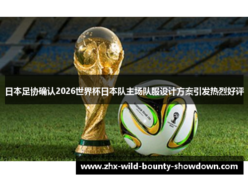 日本足协确认2026世界杯日本队主场队服设计方案引发热烈好评