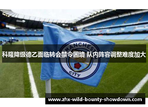 科隆降级德乙面临转会禁令困境 队内阵容调整难度加大